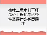 榆林二级水利工程造价工程师考试条件需要什么学历要求