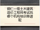 铜仁一级土木建筑造价工程师考试找哪个机构培训靠谱呢