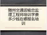 随州交通运输总监理工程师培训学费多少钱在哪报名培训
