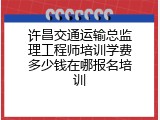 许昌交通运输总监理工程师培训学费多少钱在哪报名培训