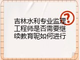 吉林水利专业监理工程师是否需要继续教育呢如何进行