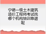宁德一级土木建筑造价工程师考试找哪个机构培训靠谱呢