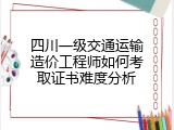 四川一级交通运输造价工程师如何考取证书难度分析