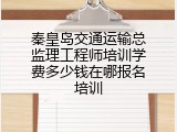 秦皇岛交通运输总监理工程师培训学费多少钱在哪报名培训
