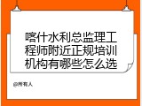 喀什水利总监理工程师附近正规培训机构有哪些怎么选