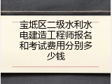 宝坻区二级水利水电建造工程师报名和考试费用分别多少钱