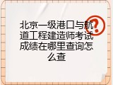 北京一级港口与航道工程建造师考试成绩在哪里查询怎么查
