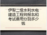 伊犁二级水利水电建造工程师报名和考试费用分别多少钱