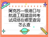 阿克苏一级港口与航道工程建造师考试成绩在哪里查询怎么查