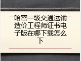 哈密一级交通运输造价工程师证书电子版在哪下载怎么下