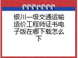银川一级交通运输造价工程师证书电子版在哪下载怎么下