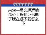 来宾一级交通运输造价工程师证书电子版在哪下载怎么下