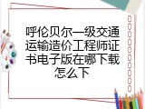呼伦贝尔一级交通运输造价工程师证书电子版在哪下载怎么下