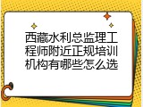 西藏水利总监理工程师附近正规培训机构有哪些怎么选