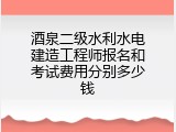 酒泉二级水利水电建造工程师报名和考试费用分别多少钱
