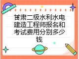 甘肃二级水利水电建造工程师报名和考试费用分别多少钱