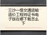 三沙一级交通运输造价工程师证书电子版在哪下载怎么下