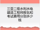 三亚二级水利水电建造工程师报名和考试费用分别多少钱
