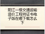 阳江一级交通运输造价工程师证书电子版在哪下载怎么下