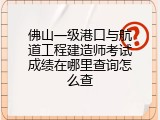 佛山一级港口与航道工程建造师考试成绩在哪里查询怎么查