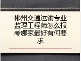 郴州交通运输专业监理工程师怎么报考哪家最好有何要求