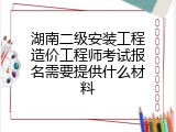 湖南二级安装工程造价工程师考试报名需要提供什么材料