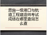 恩施一级港口与航道工程建造师考试成绩在哪里查询怎么查