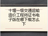 十堰一级交通运输造价工程师证书电子版在哪下载怎么下