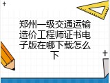 郑州一级交通运输造价工程师证书电子版在哪下载怎么下