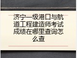 济宁一级港口与航道工程建造师考试成绩在哪里查询怎么查