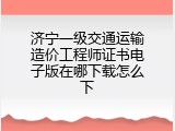 济宁一级交通运输造价工程师证书电子版在哪下载怎么下