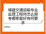 福建交通运输专业监理工程师怎么报考哪家最好有何要求