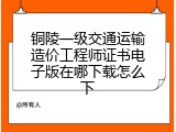 铜陵一级交通运输造价工程师证书电子版在哪下载怎么下