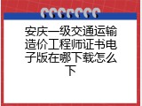 安庆一级交通运输造价工程师证书电子版在哪下载怎么下