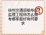 徐州交通运输专业监理工程师怎么报考哪家最好有何要求