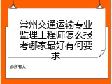 常州交通运输专业监理工程师怎么报考哪家最好有何要求