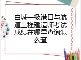 白城一级港口与航道工程建造师考试成绩在哪里查询怎么查