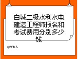 白城二级水利水电建造工程师报名和考试费用分别多少钱