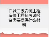白城二级安装工程造价工程师考试报名需要提供什么材料