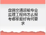 盘锦交通运输专业监理工程师怎么报考哪家最好有何要求