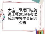 大连一级港口与航道工程建造师考试成绩在哪里查询怎么查