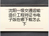 沈阳一级交通运输造价工程师证书电子版在哪下载怎么下