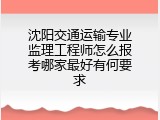 沈阳交通运输专业监理工程师怎么报考哪家最好有何要求