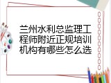 兰州水利总监理工程师附近正规培训机构有哪些怎么选