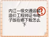 内江一级交通运输造价工程师证书电子版在哪下载怎么下