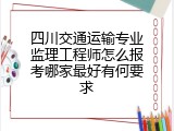 四川交通运输专业监理工程师怎么报考哪家最好有何要求