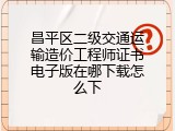 昌平区二级交通运输造价工程师证书电子版在哪下载怎么下