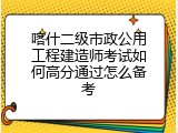 喀什二级市政公用工程建造师考试如何高分通过怎么备考