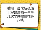 铜川一级民航机场工程建造师一年考几次总共需要花多少钱
