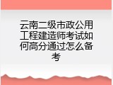 云南二级市政公用工程建造师考试如何高分通过怎么备考